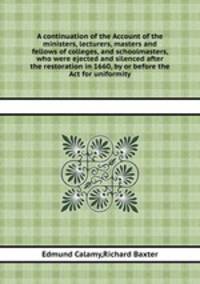 A continuation of the Account of the ministers, lecturers, masters and fellows of colleges, and schoolmasters, who were ejected and silenced after the restoration in 1660, by or before the Act for uniformity