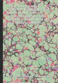 Every man his own gardener: Being a new and much more complete gardener`s calendar and general directory than any one hitherto published