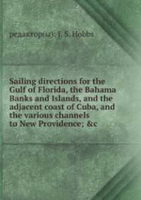 Sailing directions for the Gulf of Florida, the Bahama Banks and Islands, and the adjacent coast of Cuba, and the various channels to New Providence; &c