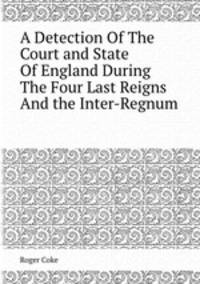 A Detection Of The Court and State Of England During The Four Last Reigns And the Inter-Regnum