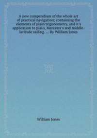 A new compendium of the whole art of practical navigation; containing the elements of plain trigonometry, and it`s application to plain, Mercator`s and middle-latitude sailing. ... By William Jones