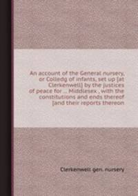 An account of the General nursery, or Colledg of infants, set up [at Clerkenwell] by the justices of peace for ... Middlesex , with the constitutions and ends thereof [and their reports thereon