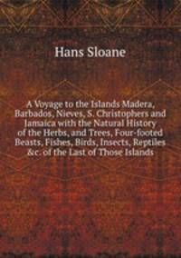 A Voyage to the Islands Madera, Barbados, Nieves, S. Christophers and Jamaica with the Natural History of the Herbs, and Trees, Four-footed Beasts, Fishes, Birds, Insects, Reptiles &c. of the Last of Those Islands