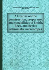 A treatise on the construction, proper use, and capabilities of Smith, Beck, and Beck`s achromatic microscopes