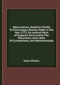 Observations, Relative Chiefly To Picturesque Beauty, Made in the Year 1772, On several Parts of England, Particularly The Mountains, And Lakes Of Cumberland, and Westmoreland