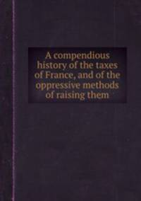 A compendious history of the taxes of France, and of the oppressive methods of raising them