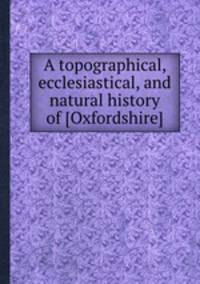 A topographical, ecclesiastical, and natural history of [Oxfordshire]