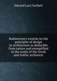 Rudimentary treatise on the principles of design in architecture as deducible from nature and exemplified in the works of the Greek and Gothic architects