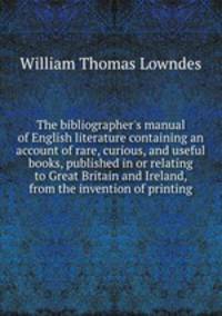 The bibliographer`s manual of English literature containing an account of rare, curious, and useful books, published in or relating to Great Britain and Ireland, from the invention of printing