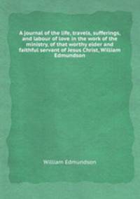 A journal of the life, travels, sufferings, and labour of love in the work of the ministry, of that worthy elder and faithful servant of Jesus Christ, William Edmundson