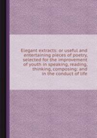 Elegant extracts: or useful and entertaining pieces of poetry, selected for the improvement of youth in speaking, reading, thinking, composing: and in the conduct of life