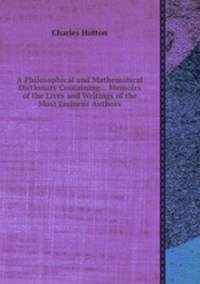A Philosophical and Mathematical Dictionary Containing... Memoirs of the Lives and Writings of the Most Eminent Authors