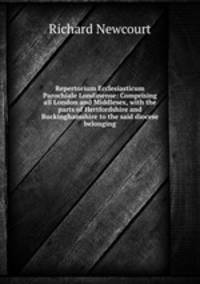 Repertorium Ecclesiasticum Parochiale Londinense: Comprising all London and Middlesex, with the parts of Hertfordshire and Buckinghamshire to the said diocese belonging