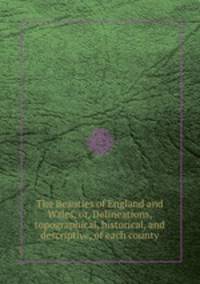 The Beauties of England and Wales, or, Delineations, topographical, historical, and descriptive, of each county