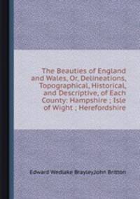 The Beauties of England and Wales, Or, Delineations, Topographical, Historical, and Descriptive, of Each County: Hampshire ; Isle of Wight ; Herefordshire