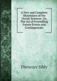 A New and Complete Illustration of the Occult Sciences: Or, The Art of Foretelling Future Events and Contingencies