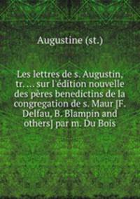 Les lettres de s. Augustin, tr. ... sur l`dition nouvelle des pres benedictins de la congregation de s. Maur [F. Delfau, B. Blampin and others] par m. Du Bois