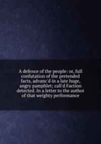 A defence of the people: or, full confutation of the pretended facts, advanc`d in a late huge, angry pamphlet; call`d Faction detected. In a letter to the author of that weighty performance