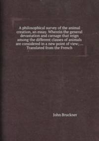 A philosophical survey of the animal creation, an essay. Wherein the general devastation and carnage that reign among the different classes of animals are considered in a new point of view; ... Translated from the French