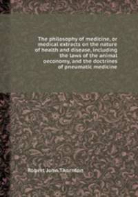 The philosophy of medicine, or medical extracts on the nature of health and disease, including the laws of the animal oeconomy, and the doctrines of pneumatic medicine