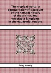 The tropical world: a popular scientific account of the natural history of the animal and vegetable kingdoms in the equatorial regions