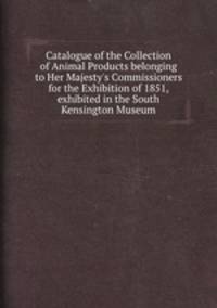 Catalogue of the Collection of Animal Products belonging to Her Majesty`s Commissioners for the Exhibition of 1851, exhibited in the South Kensington Museum
