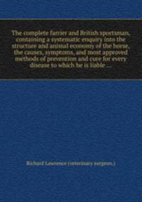 The complete farrier and British sportsman, containing a systematic enquiry into the structure and animal economy of the horse, the causes, symptoms, and most approved methods of prevention and cure for every disease to which he is liable ...