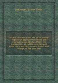 Arcana of science and art, or an annual register of popular inventions and improvements, abridged from the transactions of public societies, and from the scientific journals, British and foreign, of the past year