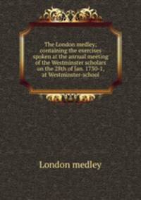 The London medley; containing the exercises spoken at the annual meeting of the Westminster scholars on the 28th of Jan. 1730-1, at Westminster-school