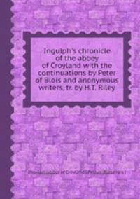 Ingulph`s chronicle of the abbey of Croyland with the continuations by Peter of Blois and anonymous writers, tr. by H.T. Riley