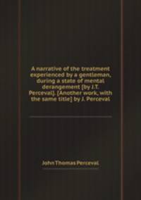 A narrative of the treatment experienced by a gentleman, during a state of mental derangement [by J.T. Perceval]. [Another work, with the same title] by J. Perceval