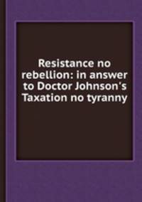 Resistance no rebellion: in answer to Doctor Johnson`s Taxation no tyranny