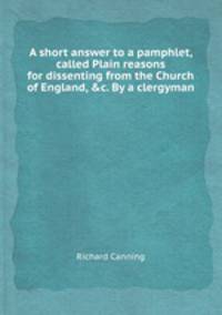A short answer to a pamphlet, called Plain reasons for dissenting from the Church of England, &c. By a clergyman