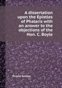 A dissertation upon the Epistles of Phalaris with an answer to the objections of the Hon. C. Boyle