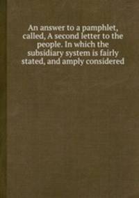 An answer to a pamphlet, called, A second letter to the people. In which the subsidiary system is fairly stated, and amply considered
