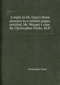 A reply to Dr. Gray`s three answers to a written paper, entitled, Mr. Worger`s case. By Christopher Packe, M.D.