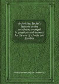 Archbishop Secker`s lectures on the catechism, arranged in questions and answers, for the use of schools and families
