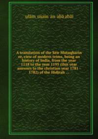 A translation of the Sir Mutaqharin or, view of modern teims, being an history of India, from the year 1118 to the year 1195 (this year answers to the christian year 1781 - 1782) of the Hidjrah ...