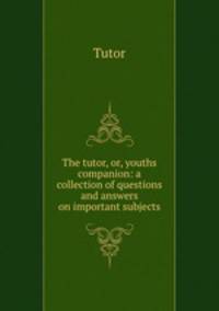 The tutor, or, youths companion: a collection of questions and answers on important subjects