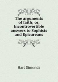 The arguments of faith; or, Incontrovertible answers to Sophists and Epicureans