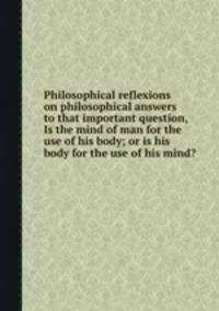 Philosophical reflexions on philosophical answers to that important question, Is the mind of man for the use of his body; or is his body for the use of his mind?