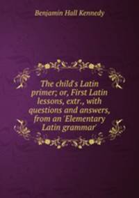 The child`s Latin primer; or, First Latin lessons, extr., with questions and answers, from an `Elementary Latin grammar`.