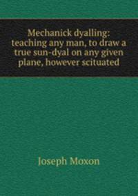 Mechanick dyalling: teaching any man, to draw a true sun-dyal on any given plane, however scituated