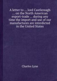A letter to ... lord Castlereagh ... on the North American export-trade ... during any time the import and use of our manufactures are interdicted in the United States