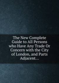The New Complete Guide to All Persons who Have Any Trade Or Concern with the City of London, and Parts Adjacent...