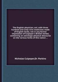 The English physician, enl. with three hundred and sixty-nine medicines made of English herbs, not in any former impression of Culpeper`s British herbal, containing an astrologo-physical discourse on the various herbs of this nation ...