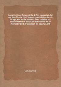Constitutions fetes per la S.C.R. Magestat del rey don Fhelip [sic] Segon, rey de Castella, de Arago, etc. en la primera Cort celebra als cathalans en la ciutat de Barcelona en lo monastir de S. Francesch en lo any 1599