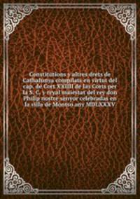 Constitutions y altres drets de Cathalunya compilats en virtut del cap. de Cort XXIIII de las Corts per la S. C. y reyal maiestat del rey don Philip nostre senyor celebradas en la villa de Montso any MDLXXXV