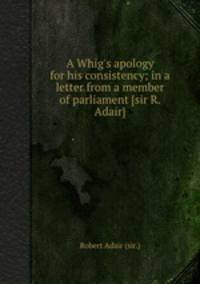 A Whig`s apology for his consistency; in a letter from a member of parliament [sir R. Adair].
