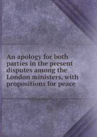 An apology for both parties in the present disputes among the London ministers, with propositions for peace
